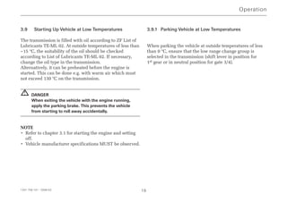 3.9 Starting Up Vehicle at Low Temperatures
The transmission is filled with oil according to ZF List of
Lubricants TE-ML 02. At outside temperatures of less than
–15 °C, the suitability of the oil should be checked
according to List of Lubricants TE-ML 02. If necessary,
change the oil type in the transmission.
Alternatively, it can be preheated before the engine is
started. This can be done e.g. with warm air which must
not exceed 130 °C on the transmission.
DANGER
When exiting the vehicle with the engine running,
apply the parking brake. This prevents the vehicle
from starting to roll away accidentally.
NOTE
• Refer to chapter 3.1 for starting the engine and setting
off.
• Vehicle manufacturer specifications MUST be observed.
3.9.1 Parking Vehicle at Low Temperatures
When parking the vehicle at outside temperatures of less
than 0 °C, ensure that the low range change group is
selected in the transmission (shift lever in position for
1st gear or in neutral position for gate 3/4).
!
Operation
1341 758 101 - 2006-02 19
 