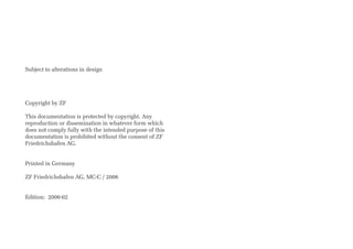 Subject to alterations in design
Copyright by ZF
This documentation is protected by copyright. Any
reproduction or dissemination in whatever form which
does not comply fully with the intended purpose of this
documentation is prohibited without the consent of ZF
Friedrichshafen AG.
Printed in Germany
ZF Friedrichshafen AG, MC-C / 2006
Edition: 2006-02
 