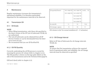 4 Maintenance
Regular maintenance increases the transmission’s
operational reliability. It is therefore particularly
important for the maintenance intervals to be observed.
4.1 Transmission Oil
4.1.1 Oil Grade
NOTE
• When filling transmissions, only those oils specified in
the latest version of the ZF List of Lubricants TE-ML 02
are authorized.
• The List of Lubricants can be obtained from all ZF
Service Centers or can be downloaded from the Inter-
net at www.zf.com.
• We recommend that you use ZF-Ecofluid M.
4.1.2 Oil Fill Quantity
Correctly undertaking the oil fill process is crucial for
ensuring the precise oil volume (refer to chapter 4.2.2).
The fill quantity is shown on the type plate (fitted on the
side of the transmission) and in the Technical Data (page 6).
Oil level check (refer to chapter 4.3).
Fill volumes in dm3 for normal installation (0° - 3° inclination)
4.1.3 Oil Change Interval
Refer to ZF lists of lubricants for oil change intervals
TE-ML 02.
NOTE
To ensure that the transmission achieves the required
level of operational safety and reliability, the oil change
intervals must be observed as specified.
Maintenance
1341 758 101 - 2006-02 20
Oil quantity/Transm. 16 S 1620 TD 16 S 1920 TD 16 AS … TO
16 S 1820 TO 16 S 2220 TO
16 S 2220 TD
16 S 2520 TO
16 S 2320 TD
At initial fill 11 13 13.5
Oil changes. approx. 08 10 11.0
 