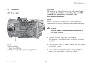 4.2 Oil Change
4.2.1 Draining Oil
Fig. 10
View from below,
1 Drain plug (60 Nm)
2 Oil drain plug with magnetic plug (60 Nm)
CAUTION
Oil must not be allowed to enter the soil, ground water,
or sewage system. Collect overflowing oil in a suitable
container and dispose of in accordance with
environmental guidelines.
NOTE
Basics: Change the oil after a long journey while the
transmission oil is still thin and at operating temperature.
DANGER
Touching the hot transmission and transmission oil
may result in burns!
• Unscrew oil drain plug from transmission
(Fig. 10, pos. 1 and 2) and collect used oil in a suitable
container.
• Clean oil drain plug (1), replace sealing ring and tighten
to specified torque.
• Clean oil drain plug with magnetic plug (2) replace
sealing ring, and tighten to specified torque.
!
Maintenance
1341 758 101 - 2006-02 21
2 1
017850
 
