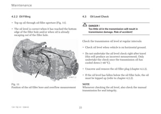 4.2.2 Oil Filling
• Top up oil through oil filler aperture (Fig. 11).
• The oil level is correct when it has reached the bottom
edge of the filler hole and/or when oil is already
escaping out of the filler hole.
Fig. 11
Position of the oil filler bore and overflow measurement
4.3 Oil Level Check
DANGER !
Too little oil in the transmission will result in
transmission damage. Risk of accident!
Check the transmission oil level at regular intervals:
• Check oil level when vehicle is on horizontal ground.
• Do not undertake the oil level check right after travel
(this will produce an incorrect measurement). Only
undertake the check once the transmission oil has
cooled down (<40 °C).
• Unscrew and remove the oil filler plug (chapter 4.2.2).
• If the oil level has fallen below the oil filler hole, the oil
must be topped up (refer to chapter 4.2.2).
NOTE
Whenever checking the oil level, also check the manual
transmission for seal integrity.
!
Maintenance
1341 758 101 - 2006-02 22
018971_2
 