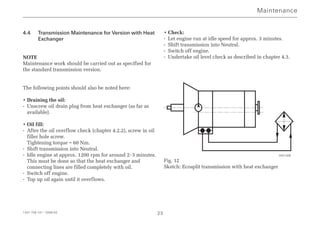 4.4 Transmission Maintenance for Version with Heat
Exchanger
NOTE
Maintenance work should be carried out as specified for
the standard transmission version.
The following points should also be noted here:
• Draining the oil:
- Unscrew oil drain plug from heat exchanger (as far as
available).
• Oil fill:
- After the oil overflow check (chapter 4.2.2), screw in oil
filler hole screw.
Tightening torque = 60 Nm.
- Shift transmission into Neutral.
- Idle engine at approx. 1200 rpm for around 2-3 minutes.
This must be done so that the heat exchanger and
connecting lines are filled completely with oil.
- Switch off engine.
- Top up oil again until it overflows.
• Check:
- Let engine run at idle speed for approx. 3 minutes.
- Shift transmission into Neutral.
- Switch off engine.
- Undertake oil level check as described in chapter 4.3.
Fig. 12
Sketch: Ecosplit transmission with heat exchanger
Maintenance
1341 758 101 - 2006-02 23
000 508
 
