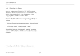 4.5 Checking the Clutch
In order to guarantee the service life and functional
efficiency of synchronizer units, it is essential that the
clutch separates perfectly. This also applies when
engaging fitted clutch-dependent PTOs.
You can check that the clutch is separating perfectly as
follows:
• Engine idling at operating temperature, depress clutch;
• After max. 20 sec.* slowly engage R gear.
Should you hear the selector teeth “grating” (scraping
noise of shift teeth), the clutch must be adjusted and/or
checked.
* Depending on the flywheel disk mass and temperature
Maintenance
1341 758 101 - 2006-02 24
 