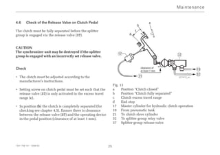 4.6 Check of the Release Valve on Clutch Pedal
The clutch must be fully separated before the splitter
group is engaged via the release valve (37).
CAUTION
The synchronizer unit may be destroyed if the splitter
group is engaged with an incorrectly set release valve.
Check
• The clutch must be adjusted according to the
manufacturer’s instructions.
• Setting screw on clutch pedal must be set such that the
release valve (37) is only activated in the excess travel
range (c).
• In position (b) the clutch is completely separated (for
checking see chapter 4.5). Ensure there is clearance
between the release valve (37) and the operating device
in the pedal position (clearance of at least 1 mm).
Fig. 13
a Position “Clutch closed”
b Position “Clutch fully separated”
c Clutch excess travel range
d End stop
17 Master cylinder for hydraulic clutch operation
19 From pneumatic tank
21 To clutch slave cylinder
32 To splitter group relay valve
37 Splitter group release valve
Maintenance
1341 758 101 - 2006-02 25
37
19
21
17
32
d
c
b
a
clearance of
at least 1 mm
027413_en
 