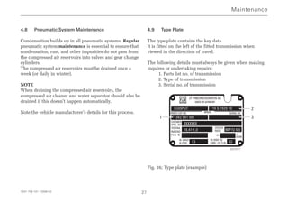1341 758 101 - 2006-02 27
4.8 Pneumatic System Maintenance
Condensation builds up in all pneumatic systems. Regular
pneumatic system maintenance is essential to ensure that
condensation, rust, and other impurities do not pass from
the compressed air reservoirs into valves and gear change
cylinders.
The compressed air reservoirs must be drained once a
week (or daily in winter).
NOTE
When draining the compressed air reservoirs, the
compressed air cleaner and water separator should also be
drained if this doesn’t happen automatically.
Note the vehicle manufacturer’s details for this process.
4.9 Type Plate
The type plate contains the key data.
It is fitted on the left of the fitted transmission when
viewed in the direction of travel.
The following details must always be given when making
inquires or undertaking repairs:
1. Parts list no. of transmission
2. Type of transmission
3. Serial no. of transmission
Fig. 16; Type plate (example)
Maintenance
ZF FRIEDRICHSHAFEN AG
MADE IN GERMANY
MODEL
PARTS LIST NO. SERIAL NO.
SPEEDO
RATIO
OIL CAPACIT
IN LITERS
OIL GRADE SEE
LUBRIC. LIST TE-ML
CUSTOMER
SPEC. NO
TOTAL
RATIO
P.T.O. N n =
xn
ENGINE
ECOSPLIT
1342 001 001
16,41-1,0
13 02
IMP/U 6,0
XXXXXXX
011356
16 S 1920 TD 2
3
1
027417
 