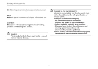 The following safety instructions appear in this manual:
NOTE
Refers to special processes, techniques, information, etc.
CAUTION
This is used when incorrect, unprofessional working
practices could damage the product.
DANGER!
This is used when lack of care could lead to personal
injury or material damage.
THREATS TO THE ENVIRONMENT!
Lubricants, consumables, and cleaning agents must
not be allowed to enter the soil, ground water, or
sewage system.
• Ask your local environment agency
for safety information on the relevant
products and adhere to their requirements.
• Collect used oil in a suitably large container.
• Dispose of used oil, dirty filters, lubricants, and
cleaning agents in accordance with
environmental protection guidelines.
• When working with lubricants and cleaning agents
always refer to the manufacturer’s instructions.
!
!
Safety Instructions
4
 