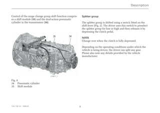 Description
1341 758 101 - 2006-02 9
Control of the range change group shift function compris-
es a shift module (35) and the dual-action pneumatic
cylinder in the transmission (34).
Fig. 4
34 Pneumatic cylinder
35 Shift module
Splitter group
The splitter group is shifted using a switch fitted on the
shift lever (Fig. 2). The driver uses this switch to preselect
the splitter group for low or high and then releases it by
depressing the clutch pedal.
NOTE
Change over when the clutch is fully depressed.
Depending on the operating conditions under which the
vehicle is being driven, the driver can split any gear.
Please also note any details provided by the vehicle
manufacturer.
35 34
018971_1
 