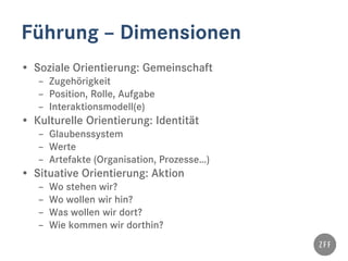 Führung – Dimensionen
• Soziale Orientierung: Gemeinschaft
– Zugehörigkeit
– Position, Rolle, Aufgabe
– Interaktionsmodell(e)
• Kulturelle Orientierung: Identität
– Glaubenssystem
– Werte
– Artefakte (Organisation, Prozesse…)
• Situative Orientierung: Aktion
– Wo stehen wir?
– Wo wollen wir hin?
– Was wollen wir dort?
– Wie kommen wir dorthin?
 