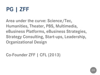 PG | ZFF
Area under the curve: Science/Tec,
Humanities, Theater, PBS, Multimedia,
eBusiness Platforms, eBusiness Strategies,
Strategy Consulting, Start-ups, Leadership,
Organizational Design
Co-Founder ZFF | CFL (2013)
 
