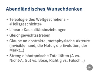 Abendländisches Wunschdenken
• Teleologie des Weltgeschehens –
«Heilsgeschichte»
• Lineare Kausalitätsbeziehungen
• Gleichgewichtsstreben
• Glaube an abstrakte, metaphysische Akteure
(invisible hand, die Natur, die Evolution, der
Markt…)
• Streng dichotomische Totalitäten (A vs.
Nicht-A, Gut vs. Böse, Richtig vs. Falsch…)
 