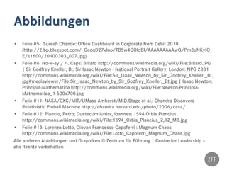 Abbildungen
• Folie #5: Suresh Chande: Office Dashboard in Corporate from Cebit 2010
(http://2.bp.blogspot.com/_GedqD27vlno/TB5w4OOlqBI/AAAAAAAAAwQ/Pm3uNKyIO_
E/s1600/20100303_007.jpg)
• Folie #6: No-w-ay / H. Caps: Billard http://commons.wikimedia.org/wiki/File:Billard.JPG
| Sir Godfrey Kneller, Bt: Sir Isaac Newton - National Portrait Gallery, London: NPG 2881
http://commons.wikimedia.org/wiki/File:Sir_Isaac_Newton_by_Sir_Godfrey_Kneller,_Bt.
jpg#mediaviewer/File:Sir_Isaac_Newton_by_Sir_Godfrey_Kneller,_Bt.jpg | Isaac Newton:
Principia-Mathematica http://commons.wikimedia.org/wiki/File:Newton-Principia-
Mathematica_1-500x700.jpg
• Folie #11: NASA/CXC/MIT/UMass Amherst/M.D.Stage et al.: Chandra Discovers
Relativistic Pinball Machine http://chandra.harvard.edu/photo/2006/casa/
• Folie #12: Plancio, Petro; Duetecum iunior, Ioannes: 1594 Orbis Plancius
http://commons.wikimedia.org/wiki/File:1594_Orbis_Plancius_2,12_MB.jpg
• Folie #13: Lorenzo Lotto, Giovan Francesco Capoferri : Magnum Chaos
http://commons.wikimedia.org/wiki/File:Lotto_Capoferri_Magnum_Chaos.jpg
Alle anderen Abbildungen und Graphiken © Zentrum für Führung | Centre for Leadership –
alle Rechte vorbehalten
 