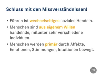 Schluss mit den Missverständnissen!
• Führen ist wechselseitiges soziales Handeln.
• Menschen sind aus eigenem Willen
handelnde, mitunter sehr verschiedene
Individuen.
• Menschen werden primär durch Affekte,
Emotionen, Stimmungen, Intuitionen bewegt.
 