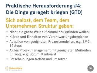 Praktische Herausforderung #4:
Die Dinge geregelt kriegen (GTD)
Sich selbst, dem Team, dem
Unternehmen Struktur geben:
• Nicht die ganze Welt auf einmal neu erfinden wollen!
• Klären und Einhalten von Verantwortungsbereichen
• Adaption von geeigneten Prozessmodellen, e.g. BMC,
24steps
• Agiles Projektmanagement mit geeigneten Methoden
u. Tools, e.g. Scrum, Kanboard
• Entscheidungen treffen und umsetzen
 