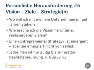 Persönliche Herausforderung #5
Vision – Ziele – Strategie(n)
• Wo will ich mit meinem Unternehmen in fünf
Jahren stehen?
• Wie breche ich die Vision herunter zu
realisierbaren Zielen?
• Eine »Entrepreneurial Strategy« ist emergent
– aber sie emergiert nicht von selbst.
• Jeder Plan ist nur gültig bis zur ersten
Realitätsberührung. (n. Moltke d. Ä.)
 