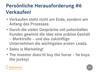 Persönliche Herausforderung #6
Verkaufen!
• Verkaufen steht nicht am Ende, sondern am
Anfang des Prozesses.
• Durch die vielen Gespräche mit potentiellen
Kunden gewinnt die Idee eine präzise Gestalt
– Marktreife – und das zukünftige
Unternehmen die wichtigsten ersten Leads.
• Sales is Marketing!
• The investor does‘nt buy the horse – he buys
the jockey!
 