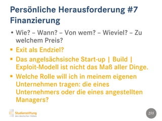 Persönliche Herausforderung #7
Finanzierung
• Wie? – Wann? – Von wem? – Wieviel? – Zu
welchem Preis?
 Exit als Endziel?
 Das angelsächsische Start-up | Build |
Exploit-Modell ist nicht das Maß aller Dinge.
 Welche Rolle will ich in meinem eigenen
Unternehmen tragen: die eines
Unternehmers oder die eines angestellten
Managers?
 