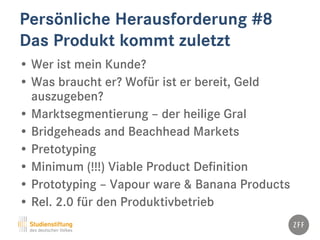 Persönliche Herausforderung #8
Das Produkt kommt zuletzt
• Wer ist mein Kunde?
• Was braucht er? Wofür ist er bereit, Geld
auszugeben?
• Marktsegmentierung – der heilige Gral
• Bridgeheads and Beachhead Markets
• Pretotyping
• Minimum (!!!) Viable Product Definition
• Prototyping – Vapour ware & Banana Products
• Rel. 2.0 für den Produktivbetrieb
 
