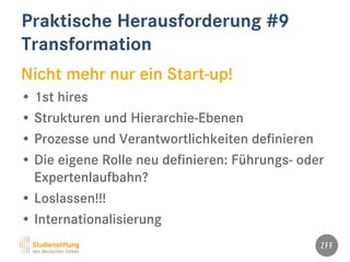 Praktische Herausforderung #9
Transformation
Nicht mehr nur ein Start-up!
• 1st hires
• Strukturen und Hierarchie-Ebenen
• Prozesse und Verantwortlichkeiten definieren
• Die eigene Rolle neu definieren: Führungs- oder
Expertenlaufbahn?
• Loslassen!!!
• Internationalisierung
 