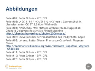 Abbildungen
Folie #02: Peter Gräser – ZFF|CFL
Folie #03: „• 2C; 8: 89 / =CA(284 A1>: C)“ von I, George Shuklin.
Lizenziert unter CC BY 2.5 über Wikimedia
Folie #04: NASA/CXC/MIT/UMass Amherst/M.D.Stage et al.:
Chandra Discovers Relativistic Pinball Machine
http://chandra.harvard.edu/photo/2006/casa/
Folie #07: Steve Jobs bei der Präsentation des iPad; Photo: Apple
Folie #08: Lorenzo Lotto, Giovan Francesco Capoferri : Magnum
Chaos
http://commons.wikimedia.org/wiki/File:Lotto_Capoferri_Magnum
_Chaos.jpg
Folie #11: Peter Gräser – ZFF|CFL
Folie #19: Peter Gräser – ZFF|CFL
Folie #20: Peter Gräser – ZFF|CFL
 