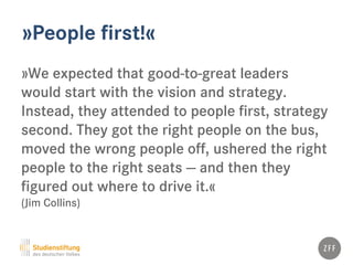 »People first!«
»We expected that good-to-great leaders
would start with the vision and strategy.
Instead, they attended to people first, strategy
second. They got the right people on the bus,
moved the wrong people off, ushered the right
people to the right seats — and then they
figured out where to drive it.«
(Jim Collins)
 
