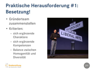 Praktische Herausforderung #1:
Besetzung!
• Gründerteam
zusammenstellen
• Kriterien:
– sich ergänzende
Charaktere
– sich ergänzende
Kompetenzen
– Balance zwischen
Homogenität und
Diversität
 