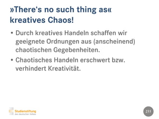 »There‘s no such thing as«
kreatives Chaos!
• Durch kreatives Handeln schaffen wir
geeignete Ordnungen aus (anscheinend)
chaotischen Gegebenheiten.
• Chaotisches Handeln erschwert bzw.
verhindert Kreativität.
 
