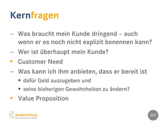 Kernfragen
− Was braucht mein Kunde dringend – auch
wenn er es noch nicht explizit benennen kann?
− Wer ist überhaupt mein Kunde?
 Customer Need
− Was kann ich ihm anbieten, dass er bereit ist
 dafür Geld auszugeben und
 seine bisherigen Gewohnheiten zu ändern?
 Value Proposition
 