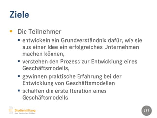 Ziele
 Die Teilnehmer
 entwickeln ein Grundverständnis dafür, wie sie
aus einer Idee ein erfolgreiches Unternehmen
machen können,
 verstehen den Prozess zur Entwicklung eines
Geschäftsmodells,
 gewinnen praktische Erfahrung bei der
Entwicklung von Geschäftsmodellen
 schaffen die erste Iteration eines
Geschäftsmodells
 