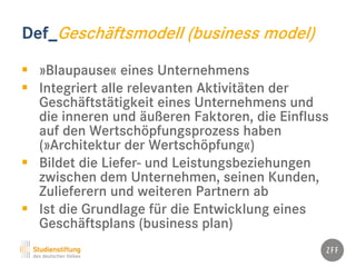 Def_Geschäftsmodell (business model)
 »Blaupause« eines Unternehmens
 Integriert alle relevanten Aktivitäten der
Geschäftstätigkeit eines Unternehmens und
die inneren und äußeren Faktoren, die Einfluss
auf den Wertschöpfungsprozess haben
(»Architektur der Wertschöpfung«)
 Bildet die Liefer- und Leistungsbeziehungen
zwischen dem Unternehmen, seinen Kunden,
Zulieferern und weiteren Partnern ab
 Ist die Grundlage für die Entwicklung eines
Geschäftsplans (business plan)
 