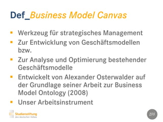 Def_Business Model Canvas
 Werkzeug für strategisches Management
 Zur Entwicklung von Geschäftsmodellen
bzw.
 Zur Analyse und Optimierung bestehender
Geschäftsmodelle
 Entwickelt von Alexander Osterwalder auf
der Grundlage seiner Arbeit zur Business
Model Ontology (2008)
 Unser Arbeitsinstrument
 