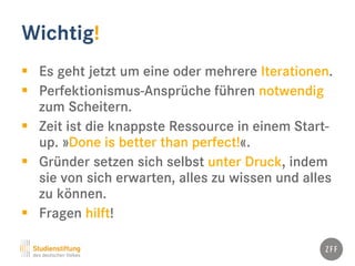 Wichtig!
 Es geht jetzt um eine oder mehrere Iterationen.
 Perfektionismus-Ansprüche führen notwendig
zum Scheitern.
 Zeit ist die knappste Ressource in einem Start-
up. »Done is better than perfect!«.
 Gründer setzen sich selbst unter Druck, indem
sie von sich erwarten, alles zu wissen und alles
zu können.
 Fragen hilft!
 