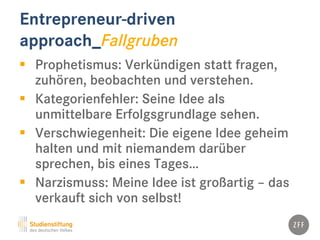 Entrepreneur-driven
approach_Fallgruben
 Prophetismus: Verkündigen statt fragen,
zuhören, beobachten und verstehen.
 Kategorienfehler: Seine Idee als
unmittelbare Erfolgsgrundlage sehen.
 Verschwiegenheit: Die eigene Idee geheim
halten und mit niemandem darüber
sprechen, bis eines Tages…
 Narzismuss: Meine Idee ist großartig – das
verkauft sich von selbst!
 