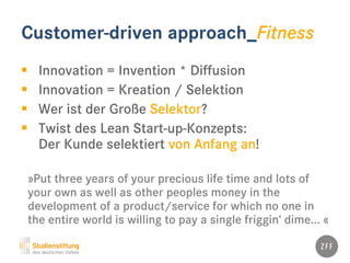 Customer-driven approach_Fitness
 Innovation = Invention * Diffusion
 Innovation = Kreation / Selektion
 Wer ist der Große Selektor?
 Twist des Lean Start-up-Konzepts:
Der Kunde selektiert von Anfang an!
»Put three years of your precious life time and lots of
your own as well as other peoples money in the
development of a product/service for which no one in
the entire world is willing to pay a single friggin‘ dime... «
 