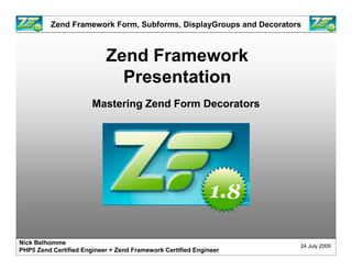 Zend Framework Form, Subforms, DisplayGroups and Decorators



                           Zend Framework
                             Presentation
                       Mastering Zend Form Decorators




Nick Belhomme
                                                                    24 July 2009
PHP5 Zend Certified Engineer + Zend Framework Certified Engineer
 