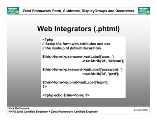 Zend Framework Form, Subforms, DisplayGroups and Decorators




                    Web Integrators (.phtml)
                        <?php
                        // Setup the form with attributes and use
                        // the markup of default decorators

                        $this->form->username->setLabel(‘user: ')
                                             ->setAttrib('id', ‘uName');

                        $this->form->password->setLabel('password: ')
                                             ->setAttrib('id', 'pwd');

                        $this->form->submit->setLabel(‘login');
                        ?>

                        <?php echo $this->form; ?>


Nick Belhomme
                                                                           24 July 2009
PHP5 Zend Certified Engineer + Zend Framework Certified Engineer
 
