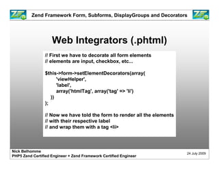 Zend Framework Form, Subforms, DisplayGroups and Decorators




                    Web Integrators (.phtml)
                 // First we have to decorate all form elements
                 // elements are input, checkbox, etc...

                 $this->form->setElementDecorators(array(
                       'viewHelper',
                       'label',
                       array('htmlTag', array('tag' => 'li')
                    ))
                 );

                 // Now we have told the form to render all the elements
                 // with their respective label
                 // and wrap them with a tag <li>



Nick Belhomme
                                                                           24 July 2009
PHP5 Zend Certified Engineer + Zend Framework Certified Engineer
 