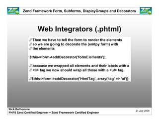 Zend Framework Form, Subforms, DisplayGroups and Decorators




                    Web Integrators (.phtml)
              // Then we have to tell the form to render the elements
              // so we are going to decorate the (emtpy form) with
              // the elements

              $this->form->addDecorator('formElements');

              // because we wrapped all elements and their labels with a
              // <li> tag we now should wrap all those with a <ul> tag.

              //$this->form->addDecorator('HtmlTag', array('tag' => 'ul'));




Nick Belhomme
                                                                              24 July 2009
PHP5 Zend Certified Engineer + Zend Framework Certified Engineer
 