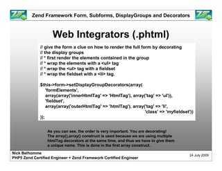 Zend Framework Form, Subforms, DisplayGroups and Decorators



                    Web Integrators (.phtml)
              // give the form a clue on how to render the full form by decorating
              // the display groups
              // * first render the elements contained in the group
              // * wrap the elements with a <ul> tag
              // * wrap the <ul> tag with a fieldset
              // * wrap the fieldset with a <li> tag.

              $this->form->setDisplayGroupDecorators(array(
                  'formElements',
                  array(array('innerHtmlTag' => 'HtmlTag'), array('tag' => 'ul')),
                  'fieldset',
                  array(array('outerHtmlTag' => 'htmlTag'), array('tag' => 'li',
                                                                  'class' => 'myfieldset'))
              ));


                 As you can see, the order is very important. You are decorating!
                 The array(),array() construct is used because we are using multiple
                 htmlTag decorators at the same time, and thus we have to give them
                 a unique name. This is done in the first array construct.
Nick Belhomme
                                                                                         24 July 2009
PHP5 Zend Certified Engineer + Zend Framework Certified Engineer
 