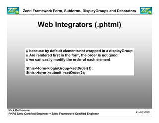 Zend Framework Form, Subforms, DisplayGroups and Decorators



                    Web Integrators (.phtml)


            // because by default elements not wrapped in a displayGroup
            // Are rendered first in the form, the order is not good.
            // we can easily modify the order of each element

            $this->form->loginGroup->setOrder(1);
            $this->form->submit->setOrder(2);




Nick Belhomme
                                                                           24 July 2009
PHP5 Zend Certified Engineer + Zend Framework Certified Engineer
 