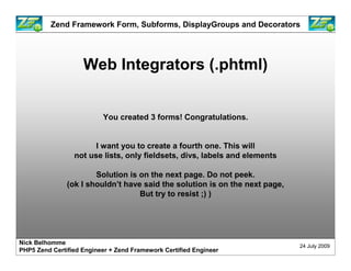 Zend Framework Form, Subforms, DisplayGroups and Decorators




                    Web Integrators (.phtml)


                          You created 3 forms! Congratulations.


                       I want you to create a fourth one. This will
                 not use lists, only fieldsets, divs, labels and elements

                       Solution is on the next page. Do not peek.
               (ok I shouldn’t have said the solution is on the next page,
                                   But try to resist ;) )




Nick Belhomme
                                                                             24 July 2009
PHP5 Zend Certified Engineer + Zend Framework Certified Engineer
 