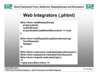 Zend Framework Form, Subforms, DisplayGroups and Decorators



                    Web Integrators (.phtml)
                 $this->form->addDisplayGroup(
                    array('submit'),
                    'submitGroup',
                    array('disableLoadDefaultDecorators' => true)
                 );

                 $this->form->setDisplayGroupDecorators(array(
                     'formElements',
                     'fieldset',
                 ));

                 $this->form->username->setLabel('gebruikersnaam');
                 $this->form->password->setLabel('wachtwoord');
                 $this->form->submit->setLabel('login');
                 ?>
                 <?php echo $this->form; ?>

Nick Belhomme
                                                                      24 July 2009
PHP5 Zend Certified Engineer + Zend Framework Certified Engineer
 