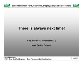 Zend Framework Form, Subforms, DisplayGroups and Decorators




                  There is always next time!


                              1 hour courses, remember??? ;)

                                    Next: Design Patterns




Nick Belhomme
                                                                    24 July 2009
PHP5 Zend Certified Engineer + Zend Framework Certified Engineer
 