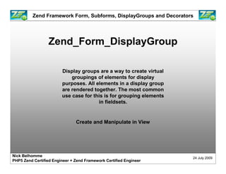 Zend Framework Form, Subforms, DisplayGroups and Decorators




                  Zend_Form_DisplayGroup

                        Display groups are a way to create virtual
                            groupings of elements for display
                        purposes. All elements in a display group
                        are rendered together. The most common
                        use case for this is for grouping elements
                                       in fieldsets.


                               Create and Manipulate in View




Nick Belhomme
                                                                     24 July 2009
PHP5 Zend Certified Engineer + Zend Framework Certified Engineer
 