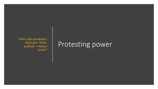 Protesting power
from Latin protestari,
from pro- ‘forth,
publicly’ + testari
‘assert’
 