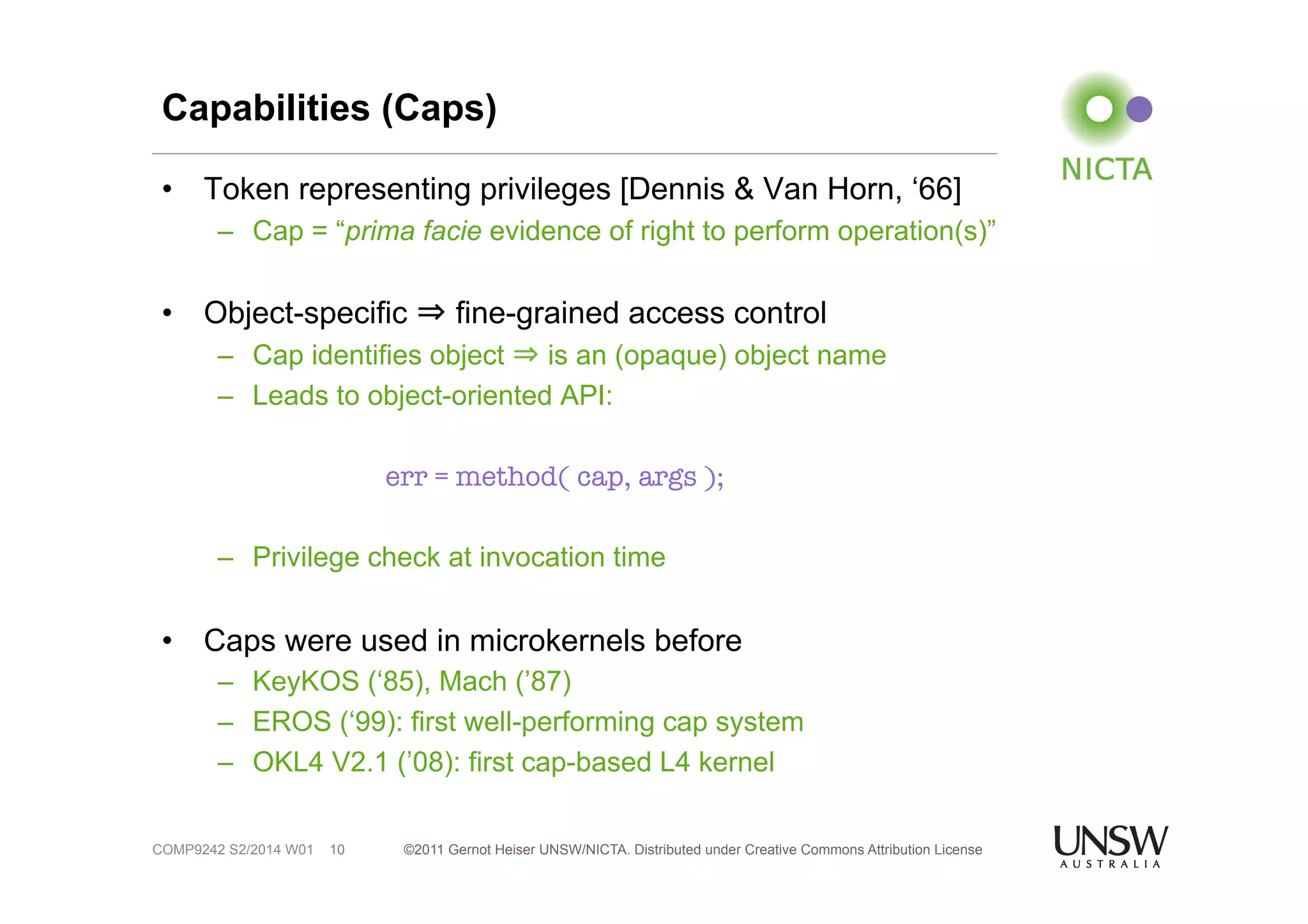 Capabilities (Caps) 
• Token representing privileges [Dennis & Van Horn, ‘66] 
– Cap = “prima facie evidence of right to perform operation(s)” 
• Object-specific ⇒ fine-grained access control 
– Cap identifies object ⇒ is an (opaque) object name 
– Leads to object-oriented API: 
err = method( cap, args ); 
– Privilege check at invocation time 
• Caps were used in microkernels before 
– KeyKOS (‘85), Mach (’87) 
– EROS (‘99): first well-performing cap system 
– OKL4 V2.1 (’08): first cap-based L4 kernel 
©2011 Gernot Heiser UNSW/NICTA. Distributed under Creative Commons 10 Attribution License 
COMP9242 S2/2014 W01 
 