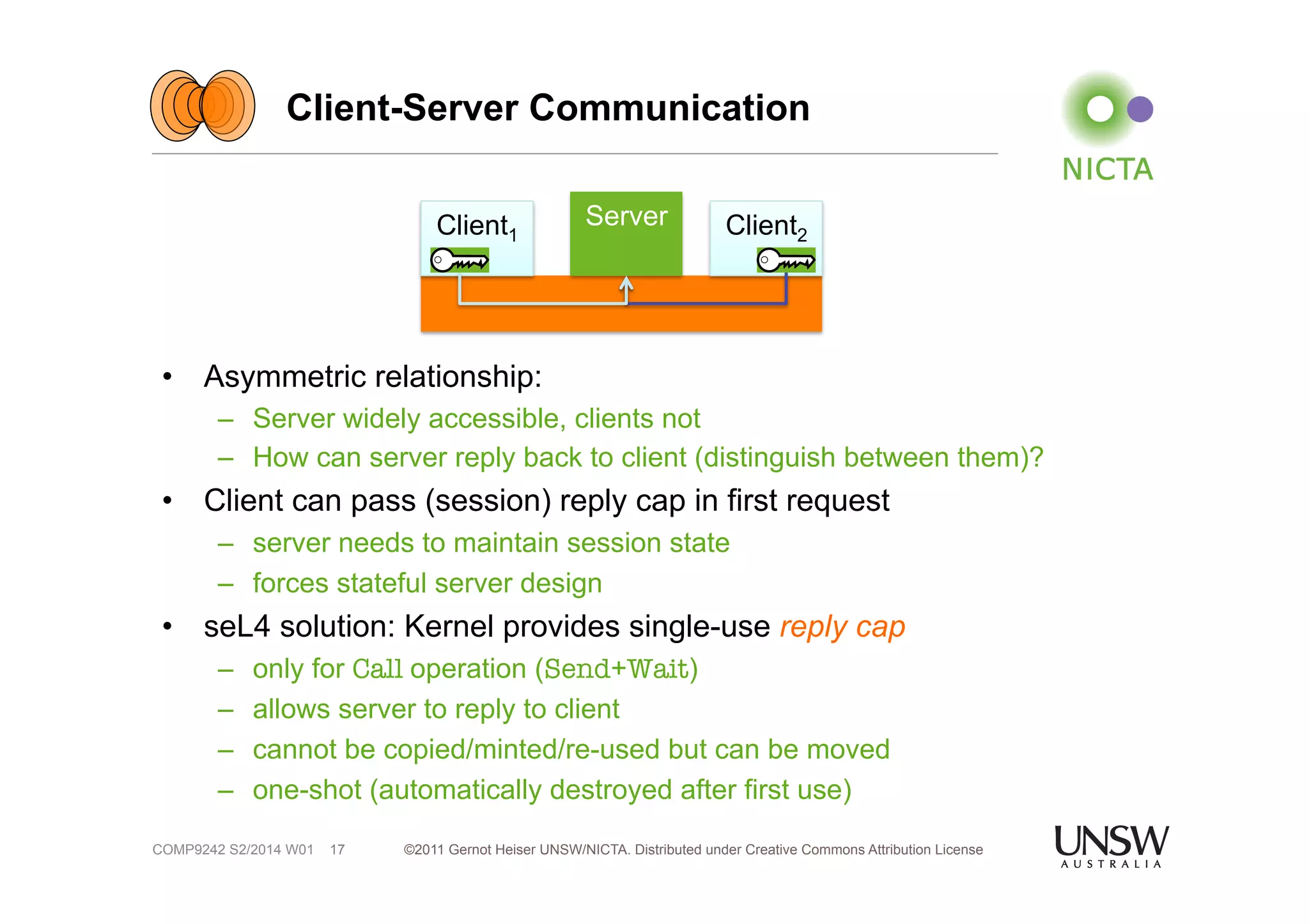 Client-Server Communication 
• Asymmetric relationship: 
– Server widely accessible, clients not 
– How can server reply back to client (distinguish between them)? 
• Client can pass (session) reply cap in first request 
– server needs to maintain session state 
– forces stateful server design 
• seL4 solution: Kernel provides single-use reply cap 
– only for Call operation (Send+Wait) 
– allows server to reply to client 
– cannot be copied/minted/re-used but can be moved 
– one-shot (automatically destroyed after first use) 
©2011 Gernot Heiser UNSW/NICTA. Distributed under Creative Commons 17 Attribution License 
COMP9242 S2/2014 W01 
Client1 
Server Client2 
 