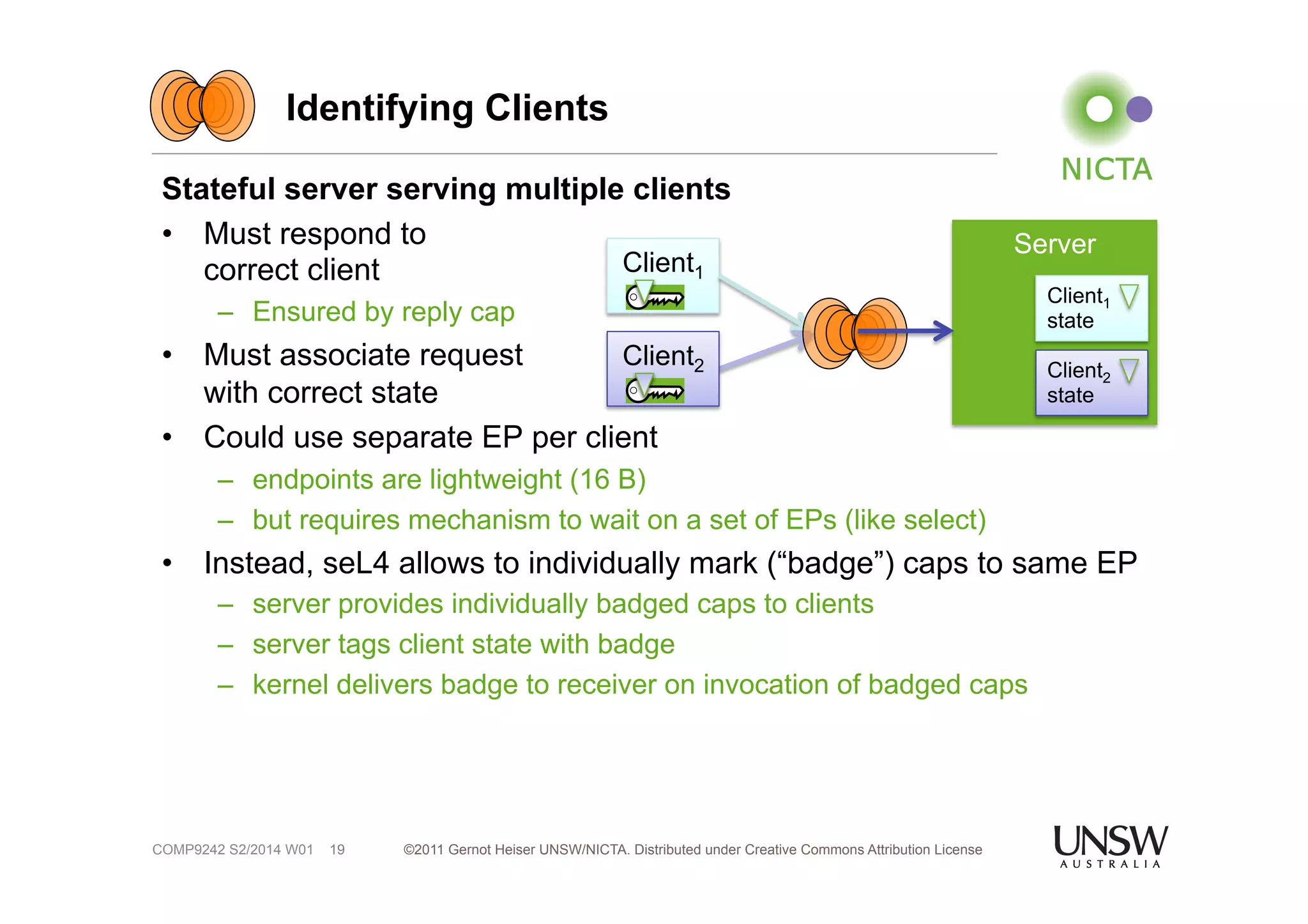 Identifying Clients 
Stateful server serving multiple clients 
• Must respond to 
correct client 
– Ensured by reply cap 
• Must associate request 
with correct state 
• Could use separate EP per client 
– endpoints are lightweight (16 B) 
– but requires mechanism to wait on a set of EPs (like select) 
• Instead, seL4 allows to individually mark (“badge”) caps to same EP 
– server provides individually badged caps to clients 
– server tags client state with badge 
– kernel delivers badge to receiver on invocation of badged caps 
©2011 Gernot Heiser UNSW/NICTA. Distributed under Creative Commons 19 Attribution License 
COMP9242 S2/2014 W01 
Client1 
Server 
Client1 
state 
Client2 Client2 
state 
 
