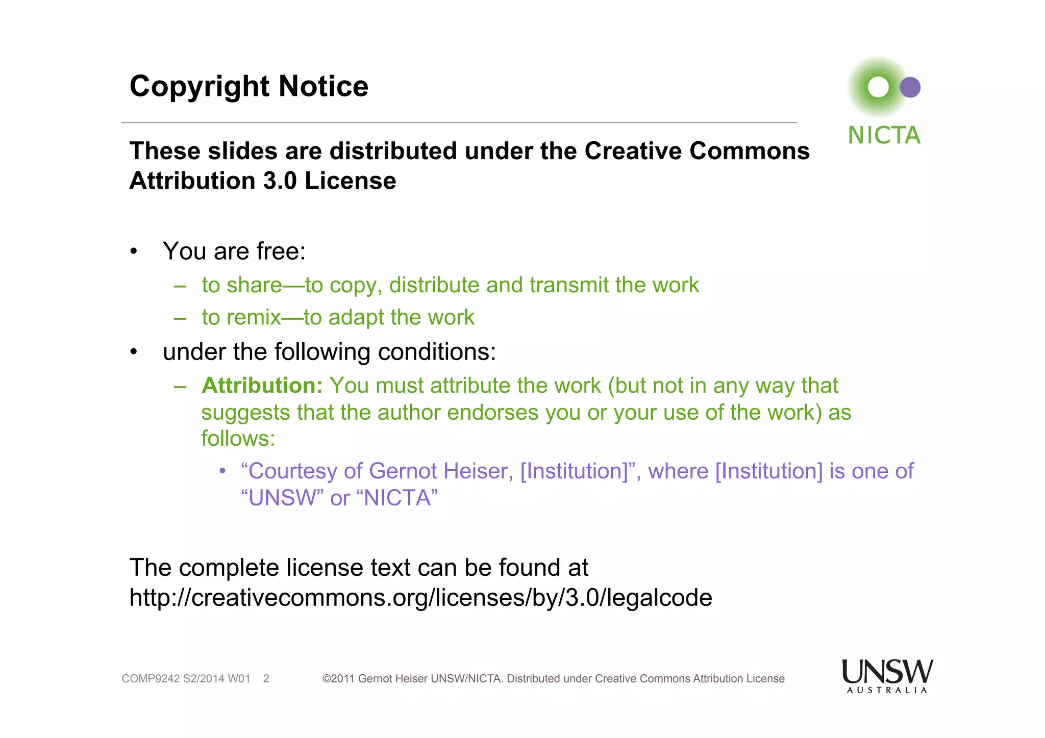 Copyright Notice 
These slides are distributed under the Creative Commons 
Attribution 3.0 License 
• You are free: 
– to share—to copy, distribute and transmit the work 
– to remix—to adapt the work 
• under the following conditions: 
– Attribution: You must attribute the work (but not in any way that 
suggests that the author endorses you or your use of the work) as 
follows: 
• “Courtesy of Gernot Heiser, [Institution]”, where [Institution] is one of 
“UNSW” or “NICTA” 
The complete license text can be found at 
http://creativecommons.org/licenses/by/3.0/legalcode 
©2011 Gernot Heiser UNSW/NICTA. Distributed under Creative Commons 2 Attribution License 
COMP9242 S2/2014 W01 
 