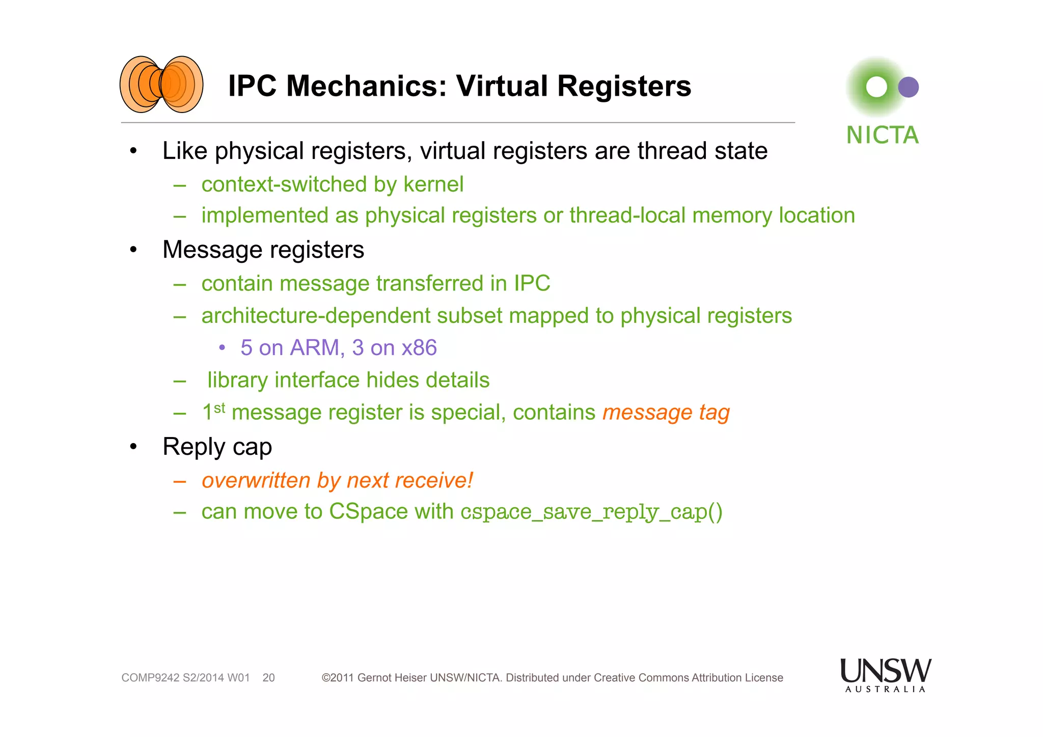 IPC Mechanics: Virtual Registers 
• Like physical registers, virtual registers are thread state 
– context-switched by kernel 
– implemented as physical registers or thread-local memory location 
• Message registers 
– contain message transferred in IPC 
– architecture-dependent subset mapped to physical registers 
• 5 on ARM, 3 on x86 
– library interface hides details 
– 1st message register is special, contains message tag 
• Reply cap 
– overwritten by next receive! 
– can move to CSpace with cspace_save_reply_cap() 
©2011 Gernot Heiser UNSW/NICTA. Distributed under Creative Commons 20 Attribution License 
COMP9242 S2/2014 W01 
 