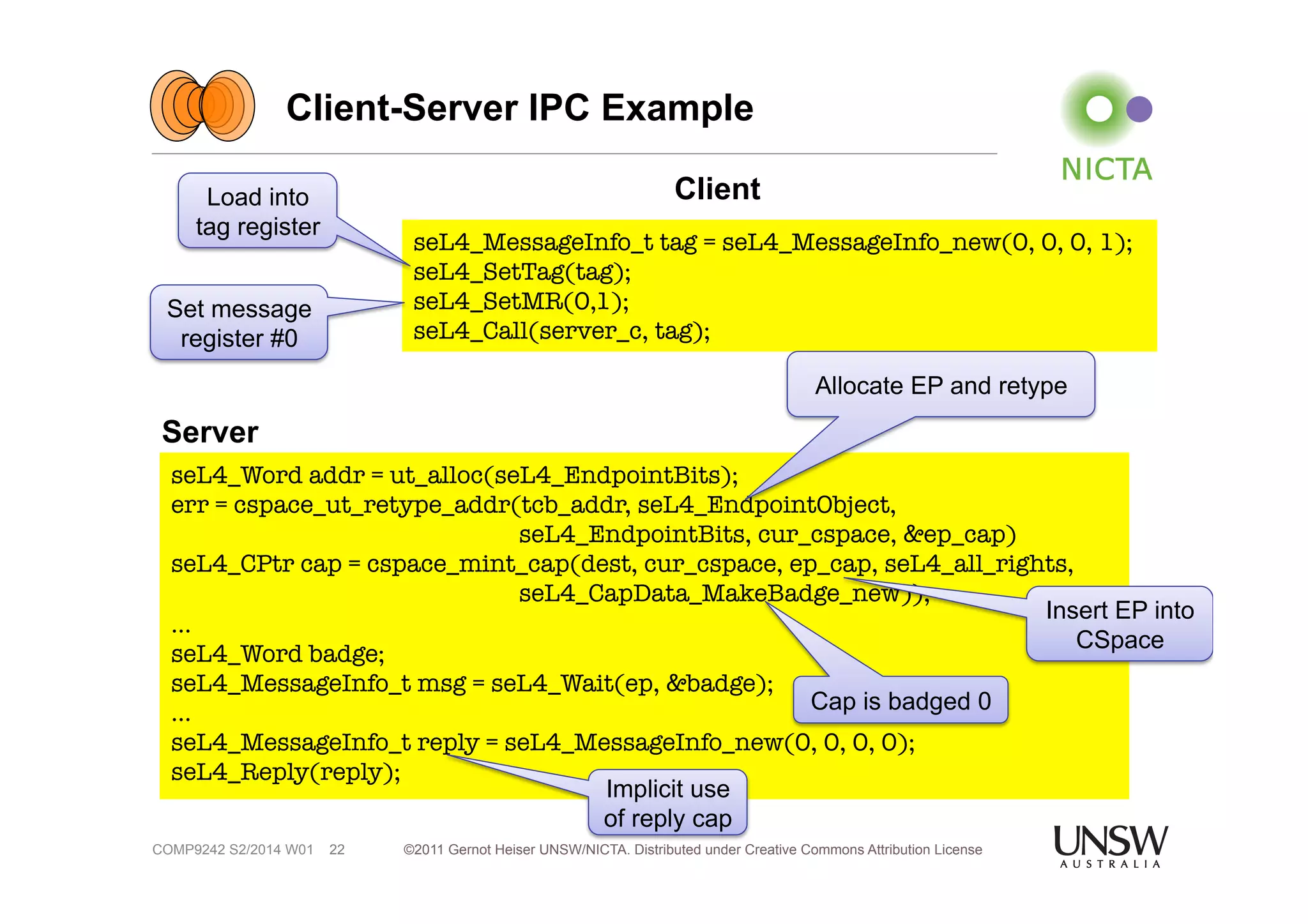 Client-Server IPC Example 
Allocate EP and retype 
©2011 Gernot Heiser UNSW/NICTA. Distributed under Creative Commons 22 Attribution License 
Server 
Client 
COMP9242 S2/2014 W01 
seL4_MessageInfo_t tag = seL4_MessageInfo_new(0, 0, 0, 1); 
seL4_SetTag(tag); 
seL4_SetMR(0,1); 
seL4_Call(server_c, tag); 
Load into 
tag register 
Set message 
register #0 
seL4_Word addr = ut_alloc(seL4_EndpointBits); 
err = cspace_ut_retype_addr(tcb_addr, seL4_EndpointObject, 
seL4_EndpointBits, cur_cspace, &ep_cap) 
seL4_CPtr cap = cspace_mint_cap(dest, cur_cspace, ep_cap, seL4_all_rights, 
seL4_CapData_MakeBadge_new)); 
… 
seL4_Word badge; 
seL4_MessageInfo_t msg = seL4_Wait(ep, &badge); 
… 
seL4_MessageInfo_t reply = seL4_MessageInfo_new(0, 0, 0, 0); 
seL4_Reply(reply); 
Cap is badged 0 
Insert EP into 
CSpace 
Implicit use 
of reply cap 
 
